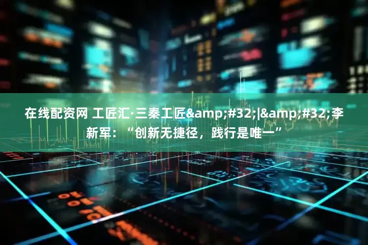 在线配资网 工匠汇·三秦工匠&#32;|&#32;李新军：“创新无捷径，践行是唯一”