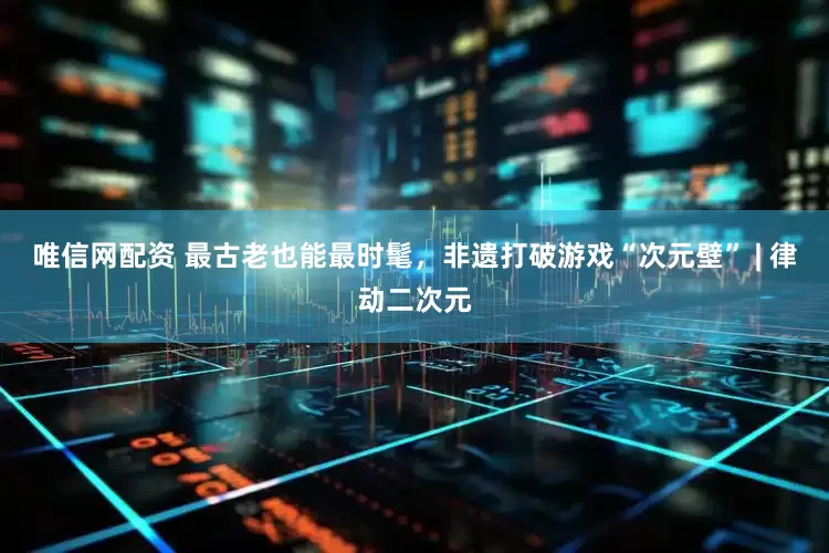 唯信网配资 最古老也能最时髦，非遗打破游戏“次元壁” | 律动二次元