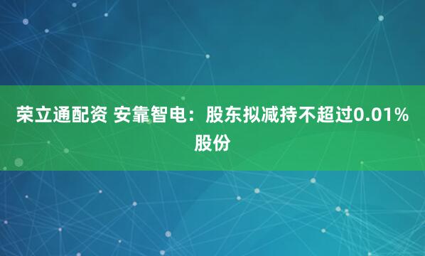 荣立通配资 安靠智电：股东拟减持不超过0.01%股份