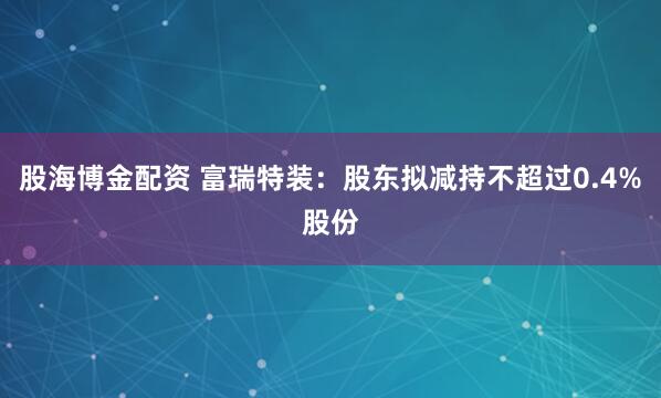股海博金配资 富瑞特装：股东拟减持不超过0.4%股份