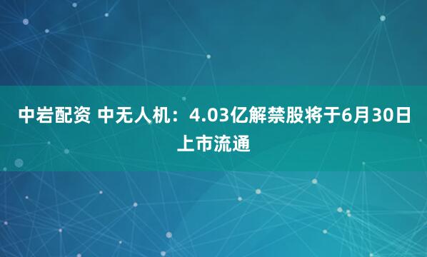 中岩配资 中无人机：4.03亿解禁股将于6月30日上市流通