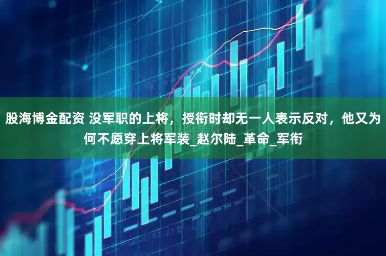 股海博金配资 没军职的上将，授衔时却无一人表示反对，他又为何不愿穿上将军装_赵尔陆_革命_军衔