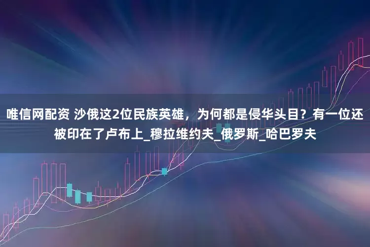 唯信网配资 沙俄这2位民族英雄，为何都是侵华头目？有一位还被印在了卢布上_穆拉维约夫_俄罗斯_哈巴罗夫