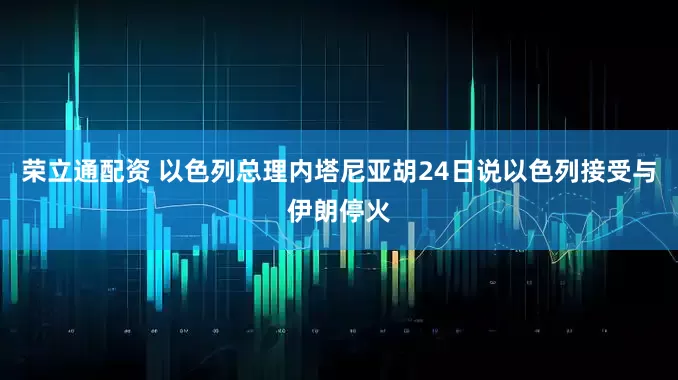 荣立通配资 以色列总理内塔尼亚胡24日说以色列接受与伊朗停火