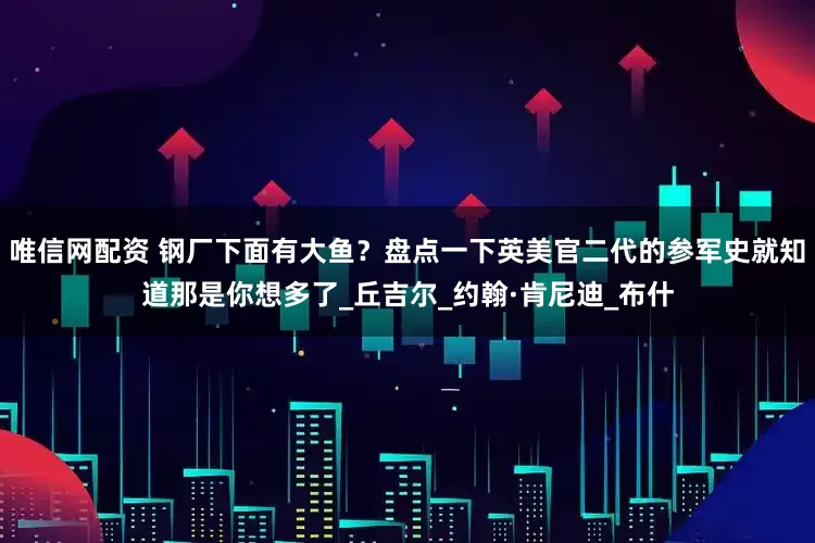 唯信网配资 钢厂下面有大鱼？盘点一下英美官二代的参军史就知道那是你想多了_丘吉尔_约翰·肯尼迪_布什
