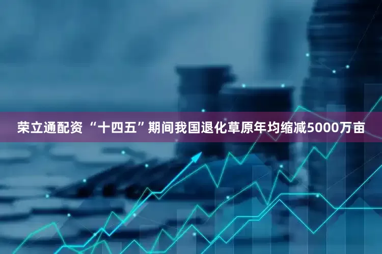 荣立通配资 “十四五”期间我国退化草原年均缩减5000万亩