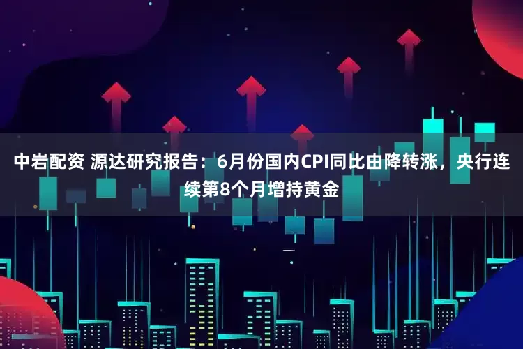 中岩配资 源达研究报告：6月份国内CPI同比由降转涨，央行连续第8个月增持黄金