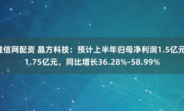唯信网配资 晶方科技：预计上半年归母净利润1.5亿元-1.75亿元，同比增长36.28%-58.99%