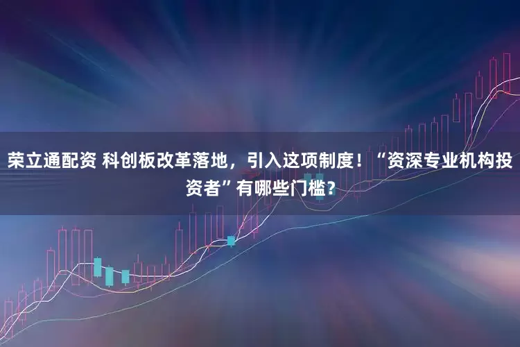 荣立通配资 科创板改革落地，引入这项制度！“资深专业机构投资者”有哪些门槛？