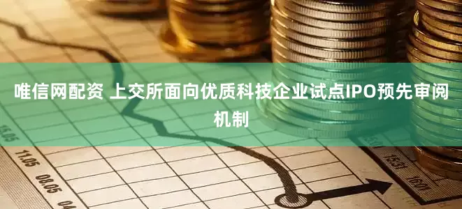 唯信网配资 上交所面向优质科技企业试点IPO预先审阅机制