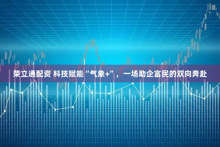 荣立通配资 科技赋能“气象+”，一场助企富民的双向奔赴