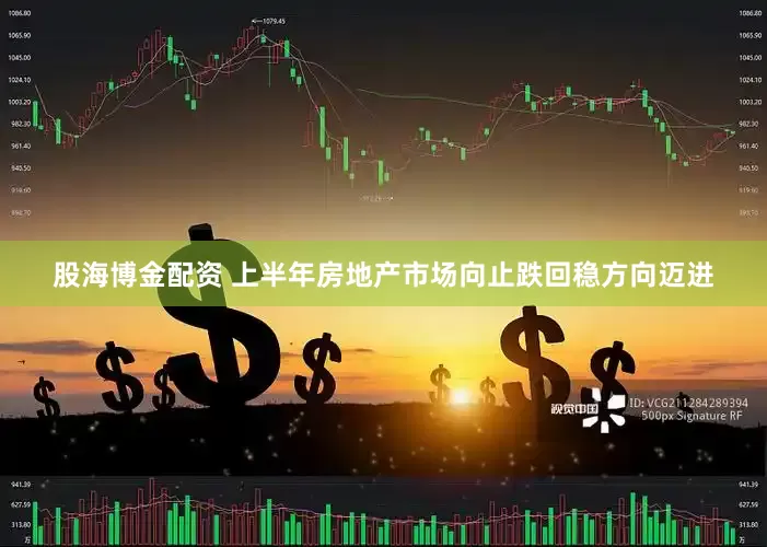 股海博金配资 上半年房地产市场向止跌回稳方向迈进