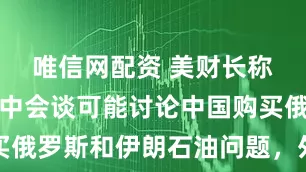 唯信网配资 美财长称下一轮美中会谈可能讨论中国购买俄罗斯和伊朗石油问题，外交部回应