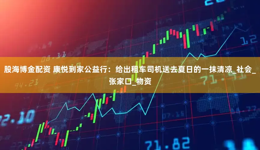 股海博金配资 康悦到家公益行：给出租车司机送去夏日的一抹清凉_社会_张家口_物资