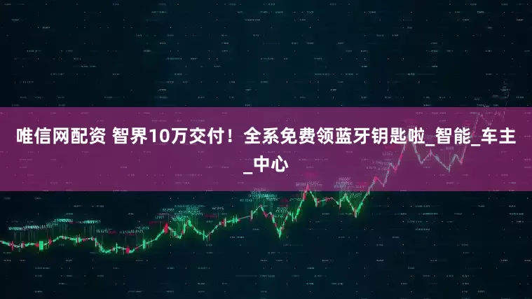 唯信网配资 智界10万交付！全系免费领蓝牙钥匙啦_智能_车主_中心