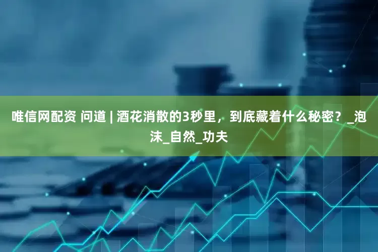 唯信网配资 问道 | 酒花消散的3秒里，到底藏着什么秘密？_泡沫_自然_功夫