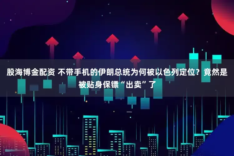 股海博金配资 不带手机的伊朗总统为何被以色列定位？竟然是被贴身保镖“出卖”了